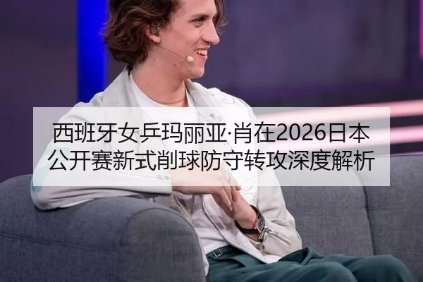 西班牙女乒玛丽亚·肖在2026日本公开赛新式削球防守转攻深度解析