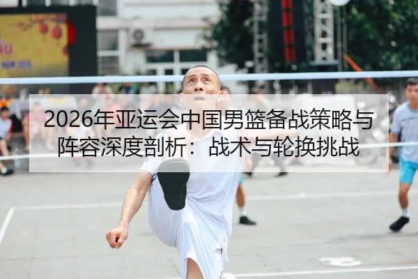 2026年亚运会中国男篮备战策略与阵容深度剖析：战术与轮换挑战